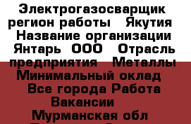 Электрогазосварщик(регион работы - Якутия) › Название организации ­ Янтарь, ООО › Отрасль предприятия ­ Металлы › Минимальный оклад ­ 1 - Все города Работа » Вакансии   . Мурманская обл.,Полярные Зори г.